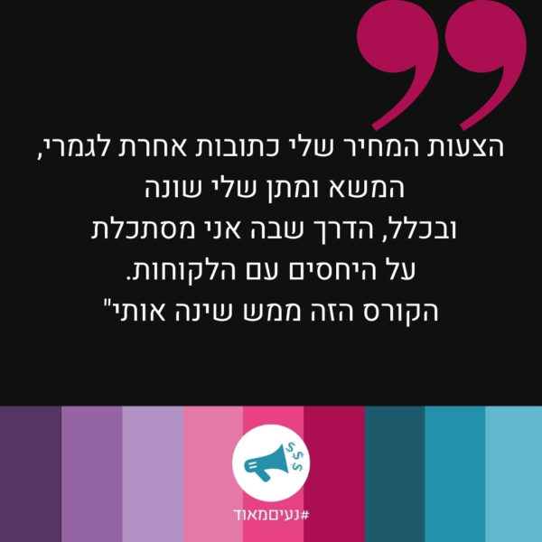 הצעות המחיר שלי כתובות אחרת לגמרי, המשא ומתן שלי שונה ובכלל, הדרך שבה אני מסתכלת על היחסים עם הלקוחות. הקורס הזה ממש שינה אותי